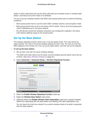 Page 94Advanced Settings94
AC1450 Smart WiFi Router 
station in either radio band and use the other radio band as a wireless \
router or wireless base 
station, dual-band concurrent mode is not affected.
For you to set up a wireless network with WDS, both access points have t\
o meet the following 
conditions:
•
Both access points have to use the same SSID, wireless channel, and encr\
yption mode.
• Both access points have to be on the same LAN IP subnet. 
 That is, all of the access point 
LAN IP addresses are...