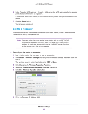 Page 95Advanced Settings95
 AC1450 Smart WiFi Router
6.
In the Repeater MAC Address 1 through 4 fields, enter the MAC addresses for the access 
points that should function as repeaters.
If your router is the base station, it can function as the “parent”\
 for up to four other access 
points.
7. Click the  Apply button. 
Your changes are saved.
Set Up a Repeater
To avoid conflicts with the wireless connection to the base station, uUse\
 a wired Ethernet  connection to set up the repeater unit.
Note: If you are...