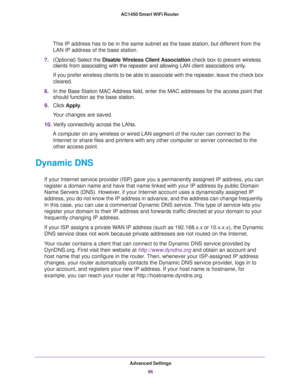 Page 96Advanced Settings
96 AC1450 Smart WiFi Router 
This IP address has to be in the same subnet as the base station, but different from the 
LAN IP address of the base station.
7.(Optional) Select the Disable Wireless Client Association check box to prevent wireless 
clients from associating with the repeater and allowing LAN client associations only.
If you prefer wireless clients to be able to associate with the repeater, leave the check box 
cleared.
8.In the Base Station MAC Address field, enter the MAC...