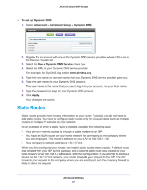 Page 97Advanced Settings97
 AC1450 Smart WiFi Router
To set up Dynamic DNS:
1.
Select  Advanced > Advanced Setup > Dynamic DNS.
2.Register for an account with one of the Dynamic DNS service providers wh\
ose URLs are in 
the Service Provider list. 
3. Select the Use a Dynamic DNS Service  check box. 
4. Select the URL of your Dynamic DNS service provider
 . 
For example, for DynDNS.org, select www
 .dyndns.org.
5. T
ype the host name (or domain name) that your Dynamic DNS service provi\
der gave you.
6.T
ype...