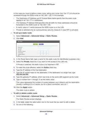 Page 98Advanced Settings98
AC1450 Smart WiFi Router 
In this case you have to define a static route, telling your router that\
 134.177.0.0 should be 
accessed through the ISDN router at 192.168.1.100. In this example:
•
The Destination IP 
 Address and IP Subnet Mask fields specify that this static route 
applies to all 134.177.x.x addresses. 
• The Gateway IP 
 Address field specifies that all traffic for these addresses should be 
forwarded to the ISDN router at 192.168.1.100. 
• A metric value of 1 works...