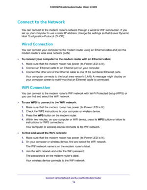 Page 14Connect to the Network and Access the Modem Router 
14 N300 WiFi Cable Modem Router Model C3000 
Connect to the Network
You can connect to the modem router’s network through a wired or WiFi connection. If you 
set up your computer to use a static IP address, change the settings so that it uses Dynamic 
Host Configuration Protocol (DHCP). 
Wired Connection
You can connect your computer to the modem router using an Ethernet cable and join the 
modem router’s local area network (LAN).
To connect your...