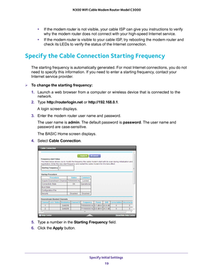 Page 19Specify Initial Settings 19
 N300 WiFi Cable Modem Router Model C3000
•
If the  modem router is  not visible, your cable ISP can give you instructions to verify 
why the modem router  does not connect with your high-speed Internet service.
• If the  modem router 
 is visible to your cable ISP, try rebooting the modem router and 
check its LEDs to verify the status of the Internet connection.
Specify the Cable Connection Starting Frequency
The starting frequency is automatically generated. For most...