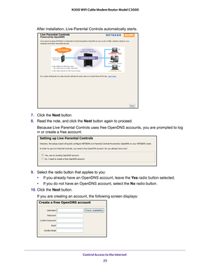 Page 25Control Access to the Internet 25
 N300 WiFi Cable Modem Router Model C3000
After installation, Live Parental Controls automatically starts.
7.
Click the  Next button.
8. Read the note, and click the  Next button again to proceed.
Because Live Parental Controls uses free OpenDNS accounts, you are promp\
ted to log 
in or create a free account.
9. Select the radio button that applies to you:
• If you already have an OpenDNS account, leave the  Ye
 s radio button selected. 
• If you do not have an OpenDNS...