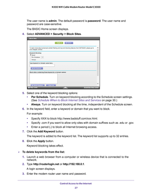 Page 27Control Access to the Internet 27
 N300 WiFi Cable Modem Router Model C3000
The user name is 
admin. The default password is password. The user name and 
password are case-sensitive.
The BASIC Home screen displays.
4.  Select  ADV
 ANCED > Security >  Block Sites.
5. Select one of the keyword blocking options:
• Per Schedule. 
 Turn on keyword blocking according to the Schedule screen settings. 
(See Schedule When to Block Internet Sites and Services on page  30.)
• Always . 
 Turn on keyword blocking...