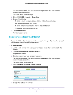 Page 28Control Access to the Internet 28
N300 WiFi Cable Modem Router Model C3000 
The user name is 
admin. The default password is password . The user name and 
password are case-sensitive.
The BASIC Home screen displays.
4.  Select  ADV
 ANCED > Security >  Block Sites.
5.  Do one of the following:
• T
o delete a single word, select it and click the Delete Keyword button.
The keyword is removed from the list.
• T
o delete all keywords on the list, click the Clear List button.
All keywords are removed from the...