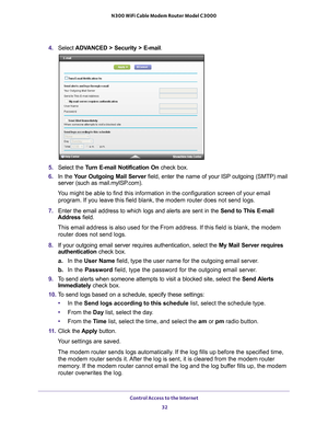 Page 32Control Access to the Internet 32
N300 WiFi Cable Modem Router Model C3000 
4.
Select  ADVANCED > Security >  E-mail.
5.Select the  Turn E-mail Notification On  check box.
6. In the  Y
our Outgoing Mail Server  field, enter the name of your ISP outgoing (SMTP) mail 
server (such as mail.myISP.com). 
You might be able to find this information in the configuration screen of\
 your email  program. If you leave this field blank, the modem router does not send l\
ogs.
7. Enter the email address to which logs...