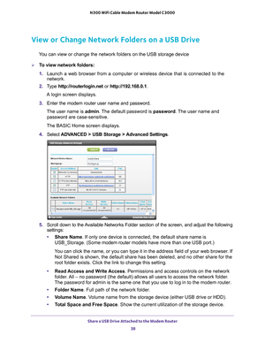 Page 38Share a USB Drive Attached to the Modem Router 38
N300 WiFi Cable Modem Router Model C3000 
View or Change Network Folders on a USB Drive
You can view or change the network folders on the USB storage device
To view network folders:
1. 
Launch a web browser from a computer or wireless device that is connecte\
d to the 
network.
2.  T
ype  http://routerlogin.net  or http://192.168.0.1.
A login screen displays.
3.  Enter the modem router user name and password.
The user name is  admin. 
 The default...