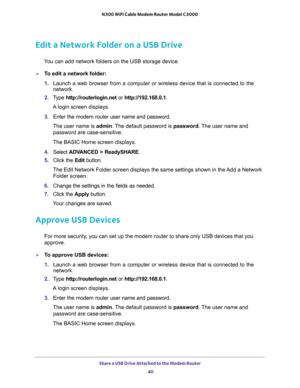 Page 40Share a USB Drive Attached to the Modem Router 
40 N300 WiFi Cable Modem Router Model C3000 
Edit a Network Folder on a USB Drive
You can add network folders on the USB storage device.
To edit a network folder:
1. Launch a web browser from a computer or wireless device that is connected to the 
network.
2. Type http://routerlogin.net or http://192.168.0.1.
A login screen displays.
3. Enter the modem router user name and password.
The user name is admin. The default password is password. The user name...