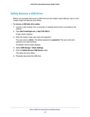 Page 42Share a USB Drive Attached to the Modem Router 
42 N300 WiFi Cable Modem Router Model C3000 
Safely Remove a USB Drive
Before you physically disconnect a USB drive from the modem router USB port, log in to the 
modem router and take the drive offline.
To remove a USB disk drive safely: 
1. Launch a web browser from a computer or wireless device that is connected to the 
network.
2. Type http://routerlogin.net or http://192.168.0.1.
A login screen displays.
3. Enter the modem router user name and...