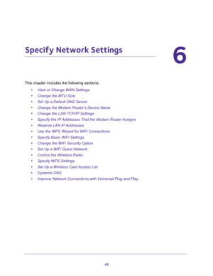 Page 4343
6
6.   Specify Network Settings
This chapter includes the following sections:
•View or Change WAN Settings 
•Change the MTU Size 
•Set Up a Default DMZ Server 
•Change the Modem Router’s Device Name 
•Change the LAN TCP/IP Settings 
•Specify the IP Addresses That the Modem Router Assigns 
•Reserve LAN IP Addresses 
•Use the WPS Wizard for WiFi Connections 
•Specify Basic WiFi Settings 
•Change the WiFi Security Option 
•Set Up a WiFi Guest Network 
•Control the Wireless Radio 
•Specify WPS Settings...