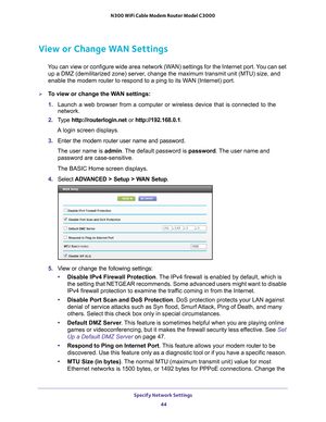 Page 44Specify Network Settings 44
N300 WiFi Cable Modem Router Model C3000 
View or Change WAN Settings
You can view or configure wide area network (WAN) settings for the Internet port. You can set 
up a DMZ (demilitarized zone) server, change the maximum transmit unit (MTU) size, and 
enable the modem router to respond to a ping to its WAN (Internet) port. 
To view or change the WAN settings:
1.  Launch a web browser from a computer or wireless device that is connecte\
d to the 
network.
2.  T
ype...