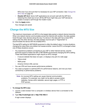 Page 45Specify Network Settings 
45  N300 WiFi Cable Modem Router Model C3000
MTU only if you are sure that it is necessary for your ISP connection. See Change the 
MTU Size on page 45.
•Disable SIP ALG. Some VoIP applications do not work well with the SIP ALG. 
Selecting this check box to turn off the SIP ALG might help your VoIP devices to 
create or accept a call through the modem router. 
6. Click the Apply button.
Your changes are saved.
Change the MTU Size
The maximum transmission unit (MTU) is the...