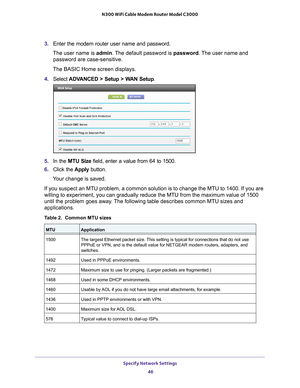 Page 46Specify Network Settings 46
N300 WiFi Cable Modem Router Model C3000 
3.
Enter the modem router user name and password.
The user name is  admin. 
 The default password is password . The user name and 
password are case-sensitive.
The BASIC Home screen displays.
4. Select  ADV
 ANCED > Setup > WAN Setup . 
5.In the MTU Size field, enter a value from 64 to 1500.
6. Click the  Apply button.
Your change is saved.
If you suspect an MTU problem, a common solution is to change the MTU to\
 1400. If you are...