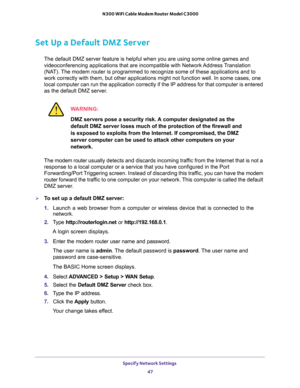 Page 47Specify Network Settings 
47  N300 WiFi Cable Modem Router Model C3000
Set Up a Default DMZ Server
The default DMZ server feature is helpful when you are using some online games and 
videoconferencing applications that are incompatible with Network Address Translation 
(NAT). The modem router is programmed to recognize some of these applications and to 
work correctly with them, but other applications might not function well. In some cases, one 
local computer can run the application correctly if the IP...