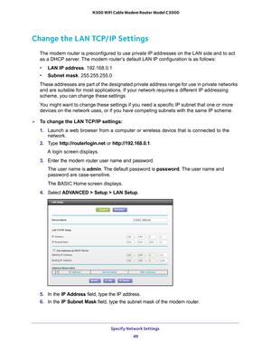 Page 49Specify Network Settings 49
 N300 WiFi Cable Modem Router Model C3000
Change the LAN TCP/IP Settings
The modem router is preconfigured to use private IP addresses on the LAN\
 side and to act 
as a DHCP server. The modem router’s default LAN IP configuration is as follows:
• LAN IP address . 192.168.0.1
• Subnet mask. 255.255.255.0
These addresses are part of the designated private address range for use\
 in private networks  and are suitable for most applications. If your network requires a dif
 ferent...