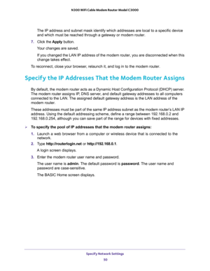 Page 50Specify Network Settings 
50 N300 WiFi Cable Modem Router Model C3000 
The IP address and subnet mask identify which addresses are local to a specific device 
and which must be reached through a gateway or modem router.
7. Click the Apply button.
Your changes are saved.
If you changed the LAN IP address of the modem router, you are disconnected when this 
change takes effect.
To reconnect, close your browser, relaunch it, and log in to the modem router.
Specify the IP Addresses That the Modem Router...