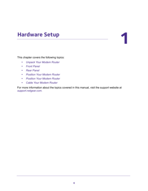Page 66
1
1.   Hardware Setup
This chapter covers the following topics:
•Unpack Your Modem Router 
•Front Panel 
•Rear Panel 
•Position Your Modem Router 
•Position Your Modem Router 
•Cable Your Modem Router 
For more information about the topics covered in this manual, visit the support website at 
support.netgear.com. 