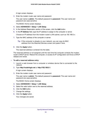 Page 52Specify Network Settings 
52 N300 WiFi Cable Modem Router Model C3000 
A login screen displays.
3. Enter the modem router user name and password.
The user name is admin. The default password is password. The user name and 
password are case-sensitive.
The BASIC Home screen displays.
4. Select ADVANCED > Setup > LAN Setup.
5. In the Address Reservation section of the screen, click the Add button. 
6. In the IP Address field, type the IP address to assign to the computer or server. 
Choose an IP address...