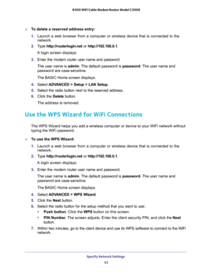 Page 53Specify Network Settings 
53  N300 WiFi Cable Modem Router Model C3000
To delete a reserved address entry:
1. Launch a web browser from a computer or wireless device that is connected to the 
network.
2. Type http://routerlogin.net or http://192.168.0.1.
A login screen displays.
3. Enter the modem router user name and password.
The user name is admin. The default password is password. The user name and 
password are case-sensitive.
The BASIC Home screen displays.
4. Select ADVANCED > Setup > LAN Setup....