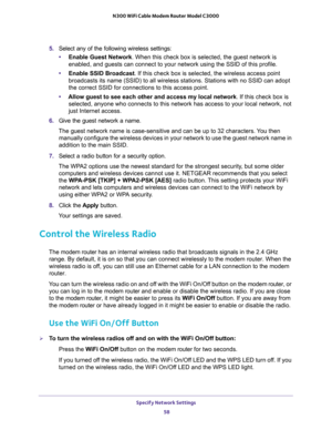 Page 58Specify Network Settings 
58 N300 WiFi Cable Modem Router Model C3000 
5.Select any of the following wireless settings:
•Enable Guest Network. When this check box is selected, the guest network is 
enabled, and guests can connect to your network using the SSID of this profile.
•Enable SSID Broadcast. If this check box is selected, the wireless access point 
broadcasts its name (SSID) to all wireless stations. Stations with no SSID can adopt 
the correct SSID for connections to this access point.
•Allow...