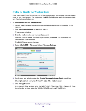 Page 59Specify Network Settings 59
 N300 WiFi Cable Modem Router Model C3000
Enable or Disable the Wireless Radio
If you used the WiFi On/Off button to turn off the wireless radio, you can’t log in to the modem 
router to 
turn them back on. You must press the WiFi On/Off  button again for two seconds to 
turn the wireless radio back on.
To enable or disable the wireless radio:
1.  Launch a web browser from a computer or wireless device that is connecte\
d to the 
network.
2.  T
ype  http://routerlogin.net  or...