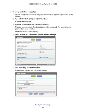 Page 61Specify Network Settings 61
 N300 WiFi Cable Modem Router Model C3000
To set up a wireless access list:
1. 
Launch a web browser from a computer or wireless device that is connecte\
d to the 
network.
2.  T
ype  http://routerlogin.net  or http://192.168.0.1.
A login screen displays.
3.  Enter the modem router user name and password.
The user name is  admin. 
 The default password is password. The user name and 
password are case-sensitive.
The BASIC Home screen displays.
4.  Select  ADV
 ANCED >...