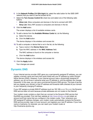 Page 62Specify Network Settings 
62 N300 WiFi Cable Modem Router Model C3000 
6. In the Network Profiles (2.4 GHz b/g/n) list, select the radio button for the SSID (WiFi 
network) that you want to use the access list for.
7. Select the Turn Access Control On check box and select one of the following radio 
buttons:
•Allow List. Allow computers and devices in the list to connect with WiFi.
•Deny List. Deny WiFi access to computers and devices in the list.
8. Click the Add button.
The screen displays a list of...