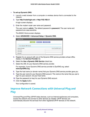 Page 63Specify Network Settings 63
 N300 WiFi Cable Modem Router Model C3000
To set up Dynamic DNS:
1. 
Launch a web browser from a computer or wireless device that is connecte\
d to the 
network.
2.  T
ype  http://routerlogin.net  or http://192.168.0.1.
A login screen displays.
3.  Enter the modem router user name and password.
The user name is  admin. 
 The default password is password. The user name and 
password are case-sensitive.
The BASIC Home screen displays.
4.  Select  ADV
 ANCED > Advanced Setup >...