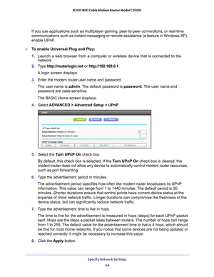 Page 64Specify Network Settings 64
N300 WiFi Cable Modem Router Model C3000 
If you use applications such as multiplayer gaming, peer-to-peer connect\
ions, or real-time 
communications such as instant messaging or remote assistance (a featur\
e in Windows XP), 
enable UPnP.
To enable Universal Plug and Play:
1. 
Launch a web browser from a computer or wireless device that is connecte\
d to the 
network.
2.  T
ype  http://routerlogin.net  or http://192.168.0.1.
A login screen displays.
3.  Enter the modem...