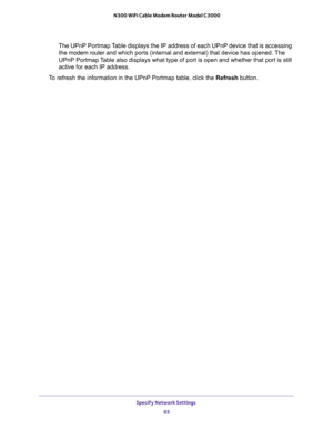 Page 65Specify Network Settings 
65  N300 WiFi Cable Modem Router Model C3000
The UPnP Portmap Table displays the IP address of each UPnP device that is accessing 
the modem router and which ports (internal and external) that device has opened. The 
UPnP Portmap Table also displays what type of port is open and whether that port is still 
active for each IP address.
To refresh the information in the UPnP Portmap table, click the Refresh button. 