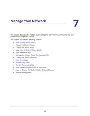 Page 6666
7
7.   Manage Your Network
This chapter describes the modem router settings for administering and maintaining your 
modem router and home network. 
This chapter includes the following sections:
•View Modem Router Status 
•Reboot the Modem Router 
•Change the Router Mode 
•View Logs of Modem Router Activity 
•View a Network Map 
•Manage the Modem Router Configuration File 
•Change the admin Password 
•View Event Logs 
•Run the Ping Utility 
•Run the Traceroute Utility 
•View Wireless Access Points in...