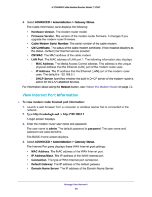 Page 68Manage Your Network 
68 N300 WiFi Cable Modem Router Model C3000 
4. Select ADVANCED > Administration > Gateway Status.
The Cable Information pane displays the following:
•Hardware Version. The modem router model.
•Firmware Version. The version of the modem router firmware. It changes if you 
upgrade the modem router firmware.
•Cable Modem Serial Number. The serial number of the cable modem.
•CM Certificate. The status of the cable modem certificate. If Not installed displays as 
the status, contact your...