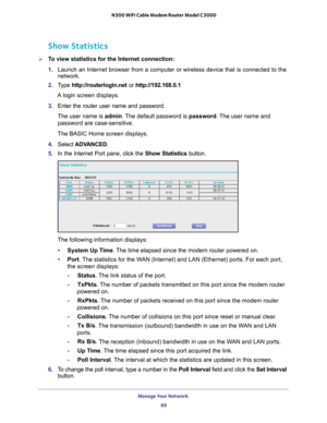 Page 69Manage Your Network 69
 N300 WiFi Cable Modem Router Model C3000
Show Statistics
To view statistics for the Internet connection:
1.
Launch an Internet browser from a computer or wireless device that is co\
nnected to the 
network.
2. T
ype  http://routerlogin.net  or http://192.168.0.1
A login screen displays. 
3. Enter the router user name and password.
The user name is  admin. 
 The default password is password. The user name and 
password are case-sensitive.
The BASIC Home screen displays.
4.  Select...