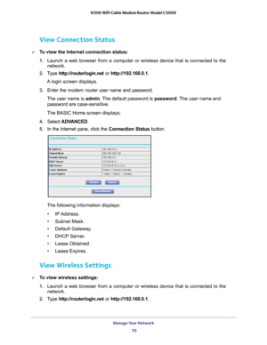 Page 70Manage Your Network 70
N300 WiFi Cable Modem Router Model C3000 
View Connection Status
To view the Internet connection status:
1. 
Launch a web browser from a computer or wireless device that is connecte\
d to the 
network.
2.  T
ype  http://routerlogin.net  or http://192.168.0.1.
A login screen displays.
3.  Enter the  modem router  user name and password.
The user name is  admin. 
 The default password is password . The user name and 
password are case-sensitive.
The BASIC Home screen displays.
4....