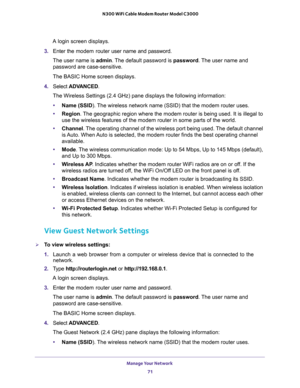 Page 71Manage Your Network 
71  N300 WiFi Cable Modem Router Model C3000
A login screen displays.
3. Enter the modem router user name and password.
The user name is admin. The default password is password. The user name and 
password are case-sensitive.
The BASIC Home screen displays.
4. Select ADVANCED.
The Wireless Settings (2.4 GHz) pane displays the following information:
•Name (SSID). The wireless network name (SSID) that the modem router uses. 
•Region. The geographic region where the modem router is...