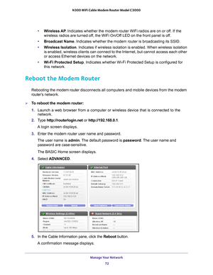 Page 72Manage Your Network 72
N300 WiFi Cable Modem Router Model C3000 
•
Wireless AP . Indicates whether the modem router WiFi radios are on or off. If the 
wireless radios are turned off, the WiFi On/Off LED on the front panel is off.
• Broadcast Name. Indicates whether the modem router is broadcasting its SSID.
• W
ireless Isolation . Indicates if wireless isolation is enabled. When wireless isolation 
is enabled, wireless clients can connect to the Internet, but cannot acc\
ess each other 
or access...