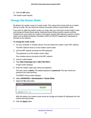 Page 73Manage Your Network 73
 N300 WiFi Cable Modem Router Model C3000
6. 
Click the  OK button.
The  modem router  reboots.
Change the Router Mode
By default, the modem router is in router mode. This means that it works both as a modem 
and as a router. You can share the Internet connection without using another router. 
If you want to cable the modem router to a router, then you must log in to the modem router 
and change its Router Mode setting. Selecting Router Mode prevents netwo\
rk conflicts. 
Problems...