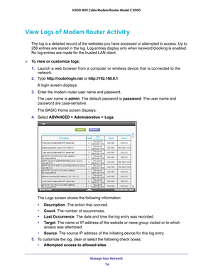 Page 74Manage Your Network 74
N300 WiFi Cable Modem Router Model C3000 
View Logs of Modem Router Activity
The log is a detailed record of the websites you have accessed or attemp\
ted to access. Up to 
256
  entries are stored in the log. Log entries display only when keyword blo\
cking is enabled. 
No log entries are made for the trusted LAN client.
To view or customize logs:
1.  Launch a web browser from a computer or wireless device that is connecte\
d to the 
network.
2.  T
ype  http://routerlogin.net  or...