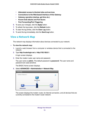 Page 75Manage Your Network 75
 N300 WiFi Cable Modem Router Model C3000
•
Attempted access to blocked sites and services
• Connections to the W
 eb-based interface of this Gateway
• Gateway operation (startup, get time etc.)
• Known DoS attacks and Port Scans
• Port Forwarding/Port T
 riggering
6.  T
o save your changes, click the  Apply button.
7.  T
o refresh the log screen, click the Refresh  button.
8.  T
o clear the log entries, click the  Clear Log button.
9.  T
o send the log immediately, click the  Send...