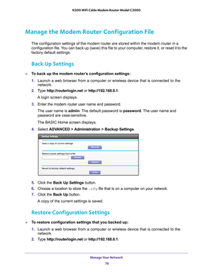 Page 76Manage Your Network 76
N300 WiFi Cable Modem Router Model C3000 
Manage the Modem Router Configuration File
The configuration settings of the modem router are stored within the mod\
em router in a 
configuration file. You can back up (save) this file to your computer, restore it, or reset it to the 
factory default settings.
Back Up Settings
To back up the modem router’s configuration settings:
1. 
Launch a web browser from a computer or wireless device that is connecte\
d to the 
network.
2.  T
ype...