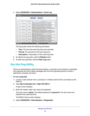 Page 79Manage Your Network 79
 N300 WiFi Cable Modem Router Model C3000
4. 
Select  ADVANCED > Administration > Event Log . 
The log screen shows the following information:
• T
ime. The time the event log entry was recorded.
•Priority . 
 The severity for this event log entry.
• Description. 
 A description of this event log entry.
5.  T
o refresh the log screen, click the Refresh  button.
6.  T
o clear the log entries, click the  Clear Log button.
Run the Ping Utility
Ping is an administration utility that...