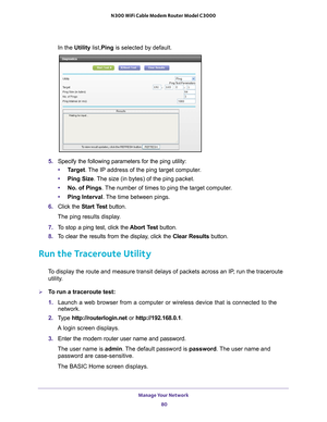 Page 80Manage Your Network 80
N300 WiFi Cable Modem Router Model C3000 
In the Utility list,Ping
 is selected by default.
5. Specify the following parameters for the ping utility:
• T
arget . The IP address of the ping target computer.
• Ping Size. 
 The size (in bytes) of the ping packet.
• No. of Pings. 
 The number of times to ping the target computer.
• Ping Interval. 
 The time between pings.
6.  Click the  Start T
 est button. 
The ping results display.
7.  T
o stop a ping test, click the  Abort Test...