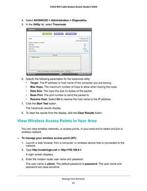 Page 81Manage Your Network 81
 N300 WiFi Cable Modem Router Model C3000
4. 
Select  ADVANCED > Administration > Diagnostics.
5.  In the Utility list, select T
 raceroute.
6. Specify the following parameters for the traceroute utility:
• T
arget. The IP address or host name of the computer you are tracing.
•Max Hops . 
 The maximum number of hops to allow when tracing the route.
• Data Size. 
 The input the size (in bytes) of the packet.
• Base Port. 
 The port number to send the packet to.
• Resolve Host....
