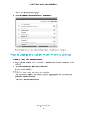 Page 82Manage Your Network 82
N300 WiFi Cable Modem Router Model C3000 
The BASIC Home screen displays.
4.  Select  ADV
 ANCED > Administration > Wireless AP .
From this screen, you can view wireless access points in use in your are\
a. 
View or Change the Modem Router Wireless Channel
To view or check your wireless channel:
1. Launch a web browser from a computer or wireless device that is connecte\
d to the 
network.
2.  T
ype  http://routerlogin.net  or http://192.168.0.1.
A login screen displays.
3.  Enter...