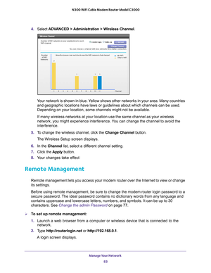Page 83Manage Your Network 83
 N300 WiFi Cable Modem Router Model C3000
4. 
Select  ADVANCED > Administration > Wireless Channel .
Your network is shown in blue. Yellow shows other networks in your area. Many countries 
and geographic locations have laws or guidelines about which channels ca\
n be used. 
Depending on your location, some channels might not be available.
If many wireless networks at your location use the same channel as your \
wireless 
network, you might experience interference. 
 You can change...