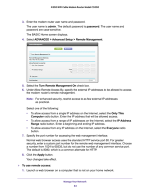 Page 84Manage Your Network 84
N300 WiFi Cable Modem Router Model C3000 
3. 
Enter the modem router user name and password.
The user name is  admin. 
 The default password is password . The user name and 
password are case-sensitive.
The BASIC Home screen displays.
4.  Select  ADV
 ANCED > Advanced Setup > Remote Management. 
5. Select the  Turn Remote Management On check box.
6.  Under 
Allow Remote Access By, specify the external IP addresses to be allowed to access 
the  modem router’s  remote management....