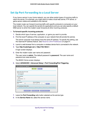 Page 87Specify Internet Port Settings 87
 N300 WiFi Cable Modem Router Model C3000
Set Up Port Forwarding to a Local Server
If you have a server in your home network, you can allow certain types o\
f incoming traffic to 
reach the server. For example, you might want to make a local web server, FTP server, or 
game server visible and available to the Internet.
The  modem router  can forward incoming traf
 fic with specific protocols to computers on your 
local network. You can specify the servers for...