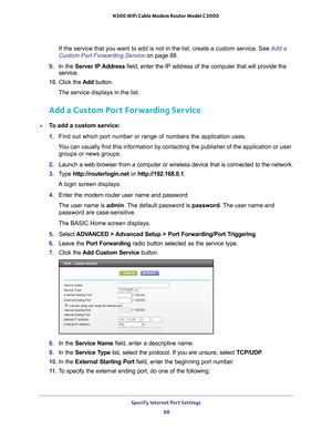 Page 88Specify Internet Port Settings 88
N300 WiFi Cable Modem Router Model C3000 
If the service that you want to add is not in the list, create a custom \
service. See Add a 
Custom Port Forwarding Service on page
 88.
9.  In the Server IP 
 Address field, enter the IP address of the computer that will provide the 
service. 
10.  Click the  Add button.
The service displays in the list.
Add a Custom Port Forwarding Service
To add a custom service:
1.  Find out which port number or range of numbers the...