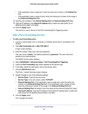 Page 89Specify Internet Port Settings 
89  N300 WiFi Cable Modem Router Model C3000
•If the application uses a single port, enter the same port number in the Ending Port 
field.
•If the application uses a range of ports, enter the ending port number of the range in 
the External Ending Port field.
12. Type the port numbers in the Internal Starting Port and Internal Ending Port fields.
13. Type the IP address in the Internal IP address field or select the radio button for an 
attached device listed in the...